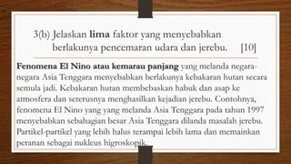 3(b) Jelaskan lima faktor yang menyebabkan
berlakunya pencemaran udara dan jerebu. [10]
Fenomena El Nino atau kemarau panjang yang melanda negara-
negara Asia Tenggara menyebabkan berlakunya kebakaran hutan secara
semula jadi. Kebakaran hutan membebaskan habuk dan asap ke
atmosfera dan seterusnya menghasilkan kejadian jerebu. Contohnya,
fenomena El Nino yang yang melanda Asia Tenggara pada tahun 1997
menyebabkan sebahagian besar Asia Tenggara dilanda masalah jerebu.
Partikel-partikel yang lebih halus terampai lebih lama dan memainkan
peranan sebagai nukleus higroskopik.
air
 