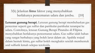 3(b) Jelaskan lima faktor yang menyebabkan
berlakunya pencemaran udara dan jerebu. [10]
Letusan gunung berapi. Letusan gunung berapi membebaskan gas
pencemar seperti gas sulfur dan partikulat-partikulat terampai ke
udara. Contohnya, letusan Gunung Berapi Pinatubo di Filipina
menyebabkan berlakunya pencemaran udara. Gas sulfur ialah bahan
yang sangat berbahaya yang boleh larut dalam air. Apabila wujud
dalam bentuk kimia, gas sulfur boleh menghakis setelah membentuk
asid sulfurik lemah selepas teroksida.
air
 