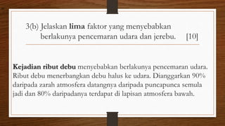 3(b) Jelaskan lima faktor yang menyebabkan
berlakunya pencemaran udara dan jerebu. [10]
Kejadian ribut debu menyebabkan berlakunya pencemaran udara.
Ribut debu menerbangkan debu halus ke udara. Dianggarkan 90%
daripada zarah atmosfera datangnya daripada puncapunca semula
jadi dan 80% daripadanya terdapat di lapisan atmosfera bawah.
air
 