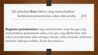 3(b) Jelaskan lima faktor yang menyebabkan
berlakunya pencemaran udara dan jerebu. [10]
Kegiatan perindustrian yang membebaskan asap dan gas yang
menyebabkan pencemaran udara. Gas-gas yang dibebaskan oleh
sektor perindustrian ialah nitrogen oksida, sulfur dioksida, kadmium,
berilium, hidrogen sulfida, florin dan asbestos.
air
 
