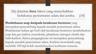 3(b) Jelaskan lima faktor yang menyebabkan
berlakunya pencemaran udara dan jerebu. [10]
Pembebasan asap daripada kenderaan bermotor yang
merupakan penyumbang kepada masalah pencemaran udara.
Pembakaran bahan api fosil oleh kenderaan bermotor membebaskan
asap dan gas karbon monoksida, plumbum, nitrogen oksida dan
hidrokarbon. Sektor pengangkutan ini merupakan penyumbang
kepada masalah pencemaran udara. Karbon monoksida yang
melebihi 100 bpj boleh membahayakan kesihatan manusia.
air
 