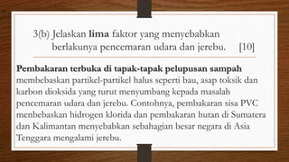 3(b) Jelaskan lima faktor yang menyebabkan
berlakunya pencemaran udara dan jerebu. [10]
Pembakaran terbuka di tapak-tapak pelupusan sampah
membebaskan partikel-partikel halus seperti bau, asap toksik dan
karbon dioksida yang turut menyumbang kepada masalah
pencemaran udara dan jerebu. Contohnya, pembakaran sisa PVC
menbebaskan hidrogen klorida dan pembakaran hutan di Sumatera
dan Kalimantan menyebabkan sebahagian besar negara di Asia
Tenggara mengalami jerebu.
air
 