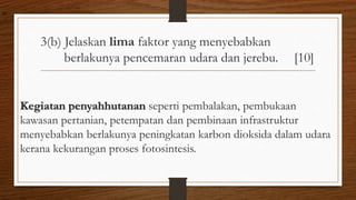 3(b) Jelaskan lima faktor yang menyebabkan
berlakunya pencemaran udara dan jerebu. [10]
Kegiatan penyahhutanan seperti pembalakan, pembukaan
kawasan pertanian, petempatan dan pembinaan infrastruktur
menyebabkan berlakunya peningkatan karbon dioksida dalam udara
kerana kekurangan proses fotosintesis.
air
 