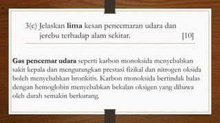 3(c) Jelaskan lima kesan pencemaran udara dan
jerebu terhadap alam sekitar. [10]
Gas pencemar udara seperti karbon monoksida menyebabkan
sakit kepala dan mengurangkan prestasi fizikal dan nitrogen oksida
boleh menyebabkan bronkitis. Karbon monoksida bertindak balas
dengan hemoglobin menyebabkan bekalan oksigen yang dibawa
oleh darah semakin berkurang.
air
 