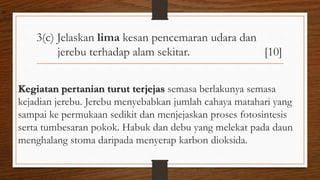 3(c) Jelaskan lima kesan pencemaran udara dan
jerebu terhadap alam sekitar. [10]
Kegiatan pertanian turut terjejas semasa berlakunya semasa
kejadian jerebu. Jerebu menyebabkan jumlah cahaya matahari yang
sampai ke permukaan sedikit dan menjejaskan proses fotosintesis
serta tumbesaran pokok. Habuk dan debu yang melekat pada daun
menghalang stoma daripada menyerap karbon dioksida.
air
 