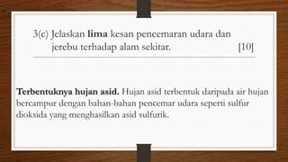 3(c) Jelaskan lima kesan pencemaran udara dan
jerebu terhadap alam sekitar. [10]
Terbentuknya hujan asid. Hujan asid terbentuk daripada air hujan
bercampur dengan bahan-bahan pencemar udara seperti sulfur
dioksida yang menghasilkan asid sulfurik.
air
 