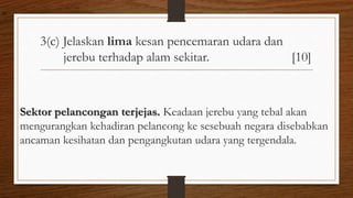 3(c) Jelaskan lima kesan pencemaran udara dan
jerebu terhadap alam sekitar. [10]
Sektor pelancongan terjejas. Keadaan jerebu yang tebal akan
mengurangkan kehadiran pelancong ke sesebuah negara disebabkan
ancaman kesihatan dan pengangkutan udara yang tergendala.
air
 