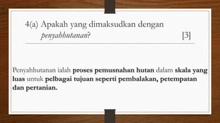 4(a) Apakah yang dimaksudkan dengan
penyahhutanan? [3]
Penyahhutanan ialah proses pemusnahan hutan dalam skala yang
luas untuk pelbagai tujuan seperti pembalakan, petempatan
dan pertanian.
air
 