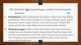 4(b) Jelaskan tiga kepentingan sumber hutan kepada
manusia. [6]
i. Pembalakan. Sektor perhutanan merupakan sumber kayu bagi aktiviti
pembalakan. Hutan hujan Tropika kaya dengan pelbagai spesies pokok
kayu keras seperti cengal, meranti, seraya dan keruing. Terdapat 800
spesies pokok kayu balak dalam ekosistem hutan hujan Tropika.
ii. Ekopelancongan. Selain sumber kayu balak, hutan juga berperanan
sebagai kawasan ekopelancongan yang penting. Ekopelancongan ialah
lawatan ke persekitaran semula jadi seperti kawasan hutan, pantai, pulau
dan sebagainya untuk menikmati keindahan alam semula jadi dan
mengekalkan biodiversiti.
air
 