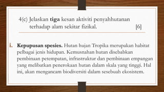 4(c) Jelaskan tiga kesan aktiviti penyahhutanan
terhadap alam sekitar fizikal. [6]
i. Kepupusan spesies. Hutan hujan Tropika merupakan habitat
pelbagai jenis hidupan. Kemusnahan hutan disebabkan
pembinaan petempatan, infrastruktur dan pembinaan empangan
yang melibatkan penerokaan hutan dalam skala yang tinggi. Hal
ini, akan mengancam biodiversiti dalam sesebuah ekosistem.
air
 