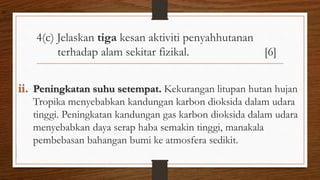 4(c) Jelaskan tiga kesan aktiviti penyahhutanan
terhadap alam sekitar fizikal. [6]
ii. Peningkatan suhu setempat. Kekurangan litupan hutan hujan
Tropika menyebabkan kandungan karbon dioksida dalam udara
tinggi. Peningkatan kandungan gas karbon dioksida dalam udara
menyebabkan daya serap haba semakin tinggi, manakala
pembebasan bahangan bumi ke atmosfera sedikit.
air
 