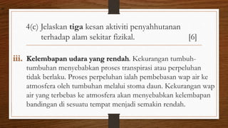 4(c) Jelaskan tiga kesan aktiviti penyahhutanan
terhadap alam sekitar fizikal. [6]
iii. Kelembapan udara yang rendah. Kekurangan tumbuh-
tumbuhan menyebabkan proses transpirasi atau perpeluhan
tidak berlaku. Proses perpeluhan ialah pembebasan wap air ke
atmosfera oleh tumbuhan melalui stoma daun. Kekurangan wap
air yang terbebas ke atmosfera akan menyebabkan kelembapan
bandingan di sesuatu tempat menjadi semakin rendah.
air
 