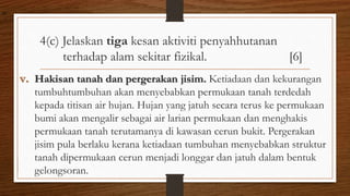 4(c) Jelaskan tiga kesan aktiviti penyahhutanan
terhadap alam sekitar fizikal. [6]
v. Hakisan tanah dan pergerakan jisim. Ketiadaan dan kekurangan
tumbuhtumbuhan akan menyebabkan permukaan tanah terdedah
kepada titisan air hujan. Hujan yang jatuh secara terus ke permukaan
bumi akan mengalir sebagai air larian permukaan dan menghakis
permukaan tanah terutamanya di kawasan cerun bukit. Pergerakan
jisim pula berlaku kerana ketiadaan tumbuhan menyebabkan struktur
tanah dipermukaan cerun menjadi longgar dan jatuh dalam bentuk
gelongsoran.
air
 