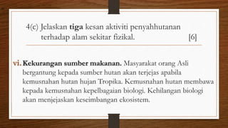 4(c) Jelaskan tiga kesan aktiviti penyahhutanan
terhadap alam sekitar fizikal. [6]
vi.Kekurangan sumber makanan. Masyarakat orang Asli
bergantung kepada sumber hutan akan terjejas apabila
kemusnahan hutan hujan Tropika. Kemusnahan hutan membawa
kepada kemusnahan kepelbagaian biologi. Kehilangan biologi
akan menjejaskan keseimbangan ekosistem.
air
 