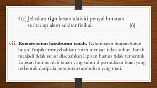 4(c) Jelaskan tiga kesan aktiviti penyahhutanan
terhadap alam sekitar fizikal. [6]
vii. Kemerosotan kesuburan tanah. Kekurangan litupan hutan
hujan Tropika menyebabkan tanah menjadi tidak subur. Tanah
menjadi tidak subur disebabkan lapisan humus tidak terbentuk.
Lapisan humus ialah tanah yang subur dipermukaan bumi yang
terbentuk daripada pereputan tumbuhan yang mati.
air
 