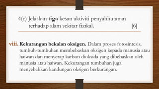 4(c) Jelaskan tiga kesan aktiviti penyahhutanan
terhadap alam sekitar fizikal. [6]
viii. Kekurangan bekalan oksigen. Dalam proses fotosintesis,
tumbuh-tumbuhan membebaskan oksigen kepada manusia atau
haiwan dan menyerap karbon dioksida yang dibebaskan oleh
manusia atau haiwan. Kekurangan tumbuhan juga
menyebabkan kandungan oksigen berkurangan.
air
 