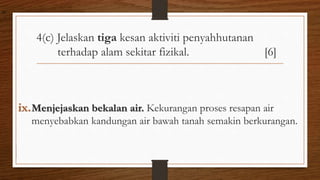 4(c) Jelaskan tiga kesan aktiviti penyahhutanan
terhadap alam sekitar fizikal. [6]
ix.Menjejaskan bekalan air. Kekurangan proses resapan air
menyebabkan kandungan air bawah tanah semakin berkurangan.
air
 