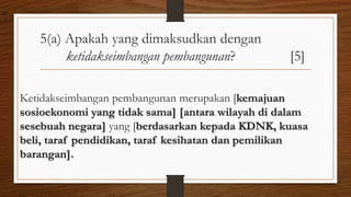 5(a) Apakah yang dimaksudkan dengan
ketidakseimbangan pembangunan? [5]
Ketidakseimbangan pembangunan merupakan [kemajuan
sosioekonomi yang tidak sama] [antara wilayah di dalam
sesebuah negara] yang [berdasarkan kepada KDNK, kuasa
beli, taraf pendidikan, taraf kesihatan dan pemilikan
barangan].
air
 