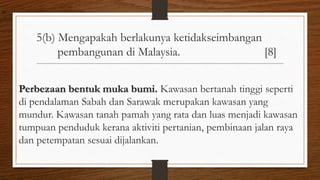 5(b) Mengapakah berlakunya ketidakseimbangan
pembangunan di Malaysia. [8]
Perbezaan bentuk muka bumi. Kawasan bertanah tinggi seperti
di pendalaman Sabah dan Sarawak merupakan kawasan yang
mundur. Kawasan tanah pamah yang rata dan luas menjadi kawasan
tumpuan penduduk kerana aktiviti pertanian, pembinaan jalan raya
dan petempatan sesuai dijalankan.
air
 
