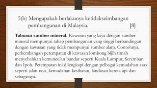 5(b) Mengapakah berlakunya ketidakseimbangan
pembangunan di Malaysia. [8]
Taburan sumber mineral. Kawasan yang kaya dengan sumber
mineral mempunyai tahap pembangunan yang tinggi berbandingan
dengan kawasan yang tidak mempunyai sumber alam. Contohnya,
perkembangan petempatan di kawasan lombong bijih timah
menyebabkan kemunculan bandar seperti Kuala Lumpur, Seremban
dan Ipoh. Petempatan ini dilengkapi dengan pelbagai kemudahan asas
seperti jalan raya, kemudahan kesihatan, landasan kereta api dan
sebagainya.
air
 