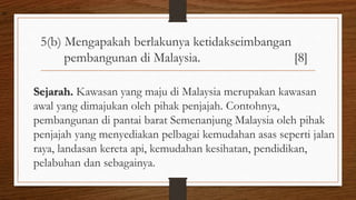5(b) Mengapakah berlakunya ketidakseimbangan
pembangunan di Malaysia. [8]
Sejarah. Kawasan yang maju di Malaysia merupakan kawasan
awal yang dimajukan oleh pihak penjajah. Contohnya,
pembangunan di pantai barat Semenanjung Malaysia oleh pihak
penjajah yang menyediakan pelbagai kemudahan asas seperti jalan
raya, landasan kereta api, kemudahan kesihatan, pendidikan,
pelabuhan dan sebagainya.
air
 