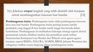 5(c) Jelaskan empat langkah yang telah diambil oleh kerajaan
untuk membangunkan kawasan luar bandar. [12]
Pembangunan insitu. Pembangunan insitu ialah pembangunan kawasan
desa atau luar bandar. Pembangunan insitu penting kerana jumlah
penduduk yang tinggal di luar bandar masih tinggi dan berada dalam
kemiskinan. Pembangunan ini melibatkan beberapa strategi seperti aktiviti
penanaman semula, khidmat nasihat dan pemulihan tanah terbiar.
Kementerian Kemajuan Luar Bandar dan Wilayah serta agensi-agensi
kerajaan seperti RISDA, FELCRA, MARDI, RRIM, Jabatan Pertanian dan
sebagainya terlibat secara langsung dalam pembangunan insitu.
air
 