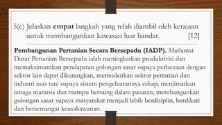5(c) Jelaskan empat langkah yang telah diambil oleh kerajaan
untuk membangunkan kawasan luar bandar. [12]
Pembangunan Pertanian Secara Bersepadu (IADP). Matlamat
Dasar Pertanian Bersepadu ialah meningkatkan produktiviti dan
memaksimumkan pendapatan golongan sasar supaya perbezaan dengan
sektor lain dapat dikurangkan, memodenkan sektor pertanian dan
industri asas tani supaya sistem pengeluarannya cekap, menjimatkan
tenaga manusia dan mampu bersaing dalam pasaran, membangunkan
golongan sasar supaya masyarakat menjadi lebih berdisiplin, berdikari
dan bersemangat keusahawanan.
air
 