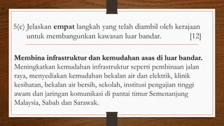 5(c) Jelaskan empat langkah yang telah diambil oleh kerajaan
untuk membangunkan kawasan luar bandar. [12]
Membina infrastruktur dan kemudahan asas di luar bandar.
Meningkatkan kemudahan infrastruktur seperti pembinaan jalan
raya, menyediakan kemudahan bekalan air dan elektrik, klinik
kesihatan, bekalan air bersih, sekolah, institusi pengajian tinggi
awam dan jaringan komunikasi di pantai timur Semenanjung
Malaysia, Sabah dan Sarawak.
air
 