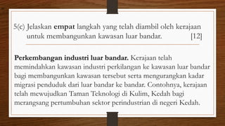 5(c) Jelaskan empat langkah yang telah diambil oleh kerajaan
untuk membangunkan kawasan luar bandar. [12]
Perkembangan industri luar bandar. Kerajaan telah
memindahkan kawasan industri perkilangan ke kawasan luar bandar
bagi membangunkan kawasan tersebut serta mengurangkan kadar
migrasi penduduk dari luar bandar ke bandar. Contohnya, kerajaan
telah mewujudkan Taman Teknologi di Kulim, Kedah bagi
merangsang pertumbuhan sektor perindustrian di negeri Kedah.
air
 