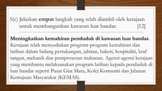 5(c) Jelaskan empat langkah yang telah diambil oleh kerajaan
untuk membangunkan kawasan luar bandar. [12]
Meningkatkan kemahiran penduduk di kawasan luar bandar.
Kerajaan telah menyediakan program-program kemahiran dan
latihan dalam bidang pertukangan, jahitan, bakeri, hospitaliti, kraf
tangan, mekanik dan pemprosesan makanan. Agensi-agensi kerajaan
yang membantu melaksanakan program latihan kepada penduduk di
luar bandar seperti Pusat Giat Mara, Kolej Komuniti dan Jabatan
Kemajuan Masyarakat (KEMAS).
air
 