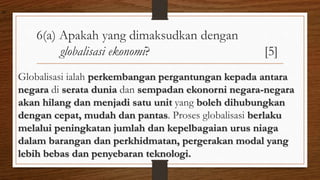 6(a) Apakah yang dimaksudkan dengan
globalisasi ekonomi? [5]
Globalisasi ialah perkembangan pergantungan kepada antara
negara di serata dunia dan sempadan ekonorni negara-negara
akan hilang dan menjadi satu unit yang boleh dihubungkan
dengan cepat, mudah dan pantas. Proses globalisasi berlaku
melalui peningkatan jumlah dan kepelbagaian urus niaga
dalam barangan dan perkhidmatan, pergerakan modal yang
lebih bebas dan penyebaran teknologi.
air
 