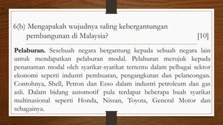 6(b) Mengapakah wujudnya saling kebergantungan
pembangunan di Malaysia? [10]
Pelaburan. Sesebuah negara bergantung kepada sebuah negara lain
untuk mendapatkan pelaburan modal. Pelaburan merujuk kepada
penanaman modal oleh syarikat-syarikat tertentu dalam pelbagai sektor
ekonomi seperti industri pembuatan, pengangkutan dan pelancongan.
Contohnya, Shell, Petron dan Esso dalam industri petroleum dan gas
asli. Dalam bidang automotif pula terdapat beberapa buah syarikat
multinasional seperti Honda, Nissan, Toyota, General Motor dan
sebagainya.
air
 