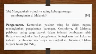 6(b) Mengapakah wujudnya saling kebergantungan
pembangunan di Malaysia? [10]
Pengeluaran. Kemasukan pelabur asing ke dalam negara
meningkatkan pengeluaran barangan. Contohnya, di Malaysia
pelaburan asing yang banyak dalam industri pembuatan telah
Berjaya meningkatkan hasil pengeluaran. Peningkatan hasil keluaran
industri pembuatan seterusnya meningkatkan Keluaran Dalam
Negara Kasar (KDNK).
air
 