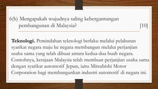 6(b) Mengapakah wujudnya saling kebergantungan
pembangunan di Malaysia? [10]
Teknologi. Pemindahan teknologi berlaku melalui pelaburan
syarikat negara maju ke negara membangun melalui perjanjian
usaha sama yang telah dibuat antara kedua-dua buah negara.
Contohnya, kerajaan Malaysia telah membuat perjanjian usaha sama
dengan syarikat automotif Jepun, iaitu Mitsubishi Motor
Corporation bagi membangunkan industri automotif di negara ini.
air
 