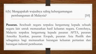 6(b) Mengapakah wujudnya saling kebergantungan
pembangunan di Malaysia? [10]
Pasaran. Sesebuah negara terpaksa bergantung kepada sebuah
negara lain untuk memasarkan hasil keluaran negara. Contohnya,
Malaysia terpaksa bergantung kepada pasaran AFTA, pasaran
Amerika Syarikat, pasaran Eropah, pasaran Asia Pasifik dan
sebagainya bagi memasarkan barangan keluaran pertanian dan
barangan industri pembuatan.
air
 