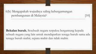 6(b) Mengapakah wujudnya saling kebergantungan
pembangunan di Malaysia? [10]
Bekalan buruh. Sesebuah negara terpaksa bergantung kepada
sebuah negara yang lain untuk mendapatkan tenaga buruh sama ada
tenaga buruh mahir, separa mahir dan tidak mahir.
air
 