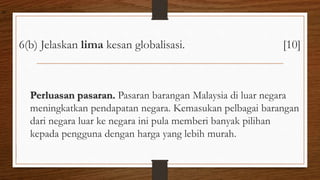6(b) Jelaskan lima kesan globalisasi. [10]
Perluasan pasaran. Pasaran barangan Malaysia di luar negara
meningkatkan pendapatan negara. Kemasukan pelbagai barangan
dari negara luar ke negara ini pula memberi banyak pilihan
kepada pengguna dengan harga yang lebih murah.
air
 