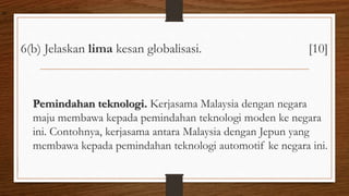 6(b) Jelaskan lima kesan globalisasi. [10]
Pemindahan teknologi. Kerjasama Malaysia dengan negara
maju membawa kepada pemindahan teknologi moden ke negara
ini. Contohnya, kerjasama antara Malaysia dengan Jepun yang
membawa kepada pemindahan teknologi automotif ke negara ini.
air
 