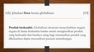 6(b) Jelaskan lima kesan globalisasi. [10]
Produk berkualiti. Globalisasi ekonomi menyebabkan negara-
negara di dunia berlumba-lumba untuk menghasilkan produk
yang berkualiti dan berdaya saing bagi memastikan produk yang
dikeluarkan dapat menembusi pasaran antarabangsa.
air
 