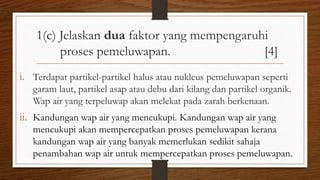 1(c) Jelaskan dua faktor yang mempengaruhi
proses pemeluwapan. [4]
i. Terdapat partikel-partikel halus atau nukleus pemeluwapan seperti
garam laut, partikel asap atau debu dari kilang dan partikel organik.
Wap air yang terpeluwap akan melekat pada zarah berkenaan.
ii. Kandungan wap air yang mencukupi. Kandungan wap air yang
mencukupi akan mempercepatkan proses pemeluwapan kerana
kandungan wap air yang banyak memerlukan sedikit sahaja
penambahan wap air untuk mempercepatkan proses pemeluwapan.
 
