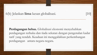 6(b) Jelaskan lima kesan globalisasi. [10]
Perdagangan bebas. Globalisasi ekonomi menyebabkan
perdagangan terbuka dan tiada sekatan dengan pengenalan kadar
tarif yang rendah. Keadaan ini menggalakkan perkembangan
perdagangan antara negara-negara.
air
 