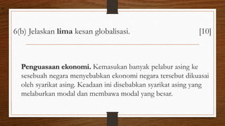 6(b) Jelaskan lima kesan globalisasi. [10]
Penguasaan ekonomi. Kemasukan banyak pelabur asing ke
sesebuah negara menyebabkan ekonomi negara tersebut dikuasai
oleh syarikat asing. Keadaan ini disebabkan syarikat asing yang
melaburkan modal dan membawa modal yang besar.
air
 