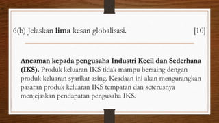 6(b) Jelaskan lima kesan globalisasi. [10]
Ancaman kepada pengusaha Industri Kecil dan Sederhana
(IKS). Produk keluaran IKS tidak mampu bersaing dengan
produk keluaran syarikat asing. Keadaan ini akan mengurangkan
pasaran produk keluaran IKS tempatan dan seterusnya
menjejaskan pendapatan pengusaha IKS.
air
 