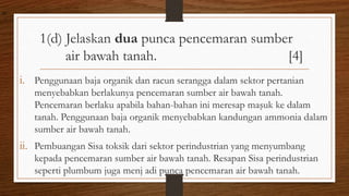1(d) Jelaskan dua punca pencemaran sumber
air bawah tanah. [4]
i. Penggunaan baja organik dan racun serangga dalam sektor pertanian
menyebabkan berlakunya pencemaran sumber air bawah tanah.
Pencemaran berlaku apabila bahan-bahan ini meresap maşuk ke dalam
tanah. Penggunaan baja organik menyebabkan kandungan ammonia dalam
sumber air bawah tanah.
ii. Pembuangan Sisa toksik dari sektor perindustrian yang menyumbang
kepada pencemaran sumber air bawah tanah. Resapan Sisa perindustrian
seperti plumbum juga menj adi punca pencemaran air bawah tanah.
air
 