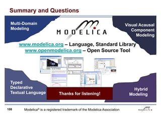 108
Summary and Questions
Hybrid
Modeling
Visual Acausal
Component
Modeling
Multi-Domain
Modeling
Typed
Declarative
Textual Language Thanks for listening!
www.modelica.org – Language, Standard Library
www.openmodelica.org – Open Source Tool
Modelica® is a registered trademark of the Modelica Association
 