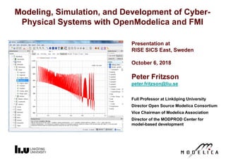 Presentation at
RISE SICS East, Sweden
October 6, 2018
Peter Fritzson
peter.fritzson@liu.se
Full Professor at Linköping University
Director Open Source Modelica Consortium
Vice Chairman of Modelica Association
Director of the MODPROD Center for
model-based development
Modeling, Simulation, and Development of Cyber-
Physical Systems with OpenModelica and FMI
 