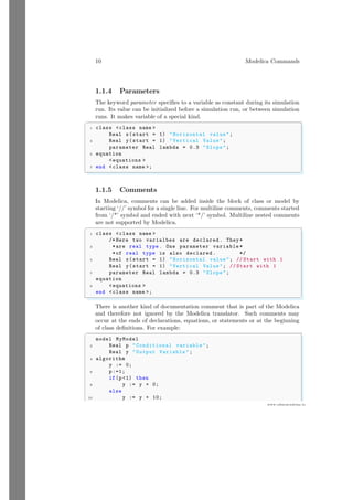 10 Modelica Commands
www.sdmsacademy.in
1.1.4 Parameters
The keyword parameter specifies to a variable as constant during its simulation
run. Its value can be initialized before a simulation run, or between simulation
runs. It makes variable of a special kind.
✞
1 class <class name >
Real x(start = 1) "Horizontal value";
3 Real y(start = 1) "Vertical Value";
parameter Real lambda = 0.3 "Slope";
5 equation
<equations >
7 end <class name >;
✌
✆
1.1.5 Comments
In Modelica, comments can be added inside the block of class or model by
starting ‘//’ symbol for a single line. For multiline comments, comments started
from ‘/*’ symbol and ended with next ‘*/’ symbol. Multiline nested comments
are not supported by Modelica.
✞
1 class <class name >
/* Here two varialbes are declared . They *
3 *are real type . One parameter variable *
*of real type is also declared . */
5 Real x(start = 1) "Horizontal value"; // Start with 1
Real y(start = 1) "Vertical Value"; // Start with 1
7 parameter Real lambda = 0.3 "Slope";
equation
9 <equations >
end <class name >;
✌
✆
There is another kind of documentation comment that is part of the Modelica
and therefore not ignored by the Modelica translator. Such comments may
occur at the ends of declarations, equations, or statements or at the beginning
of class definitions. For example:
✞
model MyModel
2 Real p "Conditional variable ";
Real y "Output Variable ";
4 algorithm
y := 0;
6 p:=1;
if(p<1) then
8 y := y + 0;
else
10 y := y + 10;
 