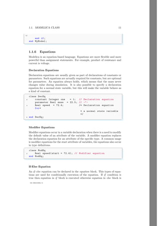 1.1. MODELICA CLASS 11
12
www.sdmsacademy.in
end if;
end MyModel;
✌
✆
1.1.6 Equations
Modelica is an equation-based language. Equations are more flexible and more
powerful than assignment statements. For example, product of resistance and
current is voltage.
Declaration Equations
Declaration equations are usually given as part of declarations of constants or
parameters. Such equations are actually required for constants, but are optional
for parameters. An equation always holds, which means that the mass never
changes value during simulation. It is also possible to specify a declaration
equation for a normal state variable, but this will make the variable behave as
a kind of constant.
✞
class DecEq
2 constant Integer one = 1; // Declaration equation
parameter Real mass = 22.5; // -"-
4 Real speed = 72.4; /* Declaration equation
for*
* a normal state variable
*/
6 end DecEq;
✌
✆
Modifier Equations
Modifier equations occur in a variable declaration when there is a need to modify
the default value of an attribute of the variable. A modifier equation replaces
the declaration equation for an attribute of the specific type. A common usage
is modifier equations for the start attribute of variables, the equations also occur
in type definitions.
✞
class ModEq
2 Real speed(start = 72.4); // Modifier equation
end ModEq;
✌
✆
If-Else Equation
An if -else equation can be declared in the equation block. This types of equa-
tions are used for conditionally execution of the equation. If if condition is
true then equation in if block is executed otherwise equation in else block is
 