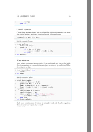 1.1. MODELICA CLASS 13
www.sdmsacademy.in
5 x[j]=j;
end for;
✌
✆
Connect Equation
Connections between objects are introduced by connect equations in the equa-
tion part of a class. A connect equation has the following syntax:
✞
connect(<ref a>, <ref b>);
✌
✆
See the example below:
✞
1 class myClass
Component com[n];
3 equation
for i in 1:n-1 loop
5 connect (com[i].o,com[i+1]. i);
end for;
7 end myClass;
✌
✆
When Equation
when is used to compare two operands. If the condition is met true, codes inside
the when equation are executed otherwise they are skipped at condition of false.
Its syntax is used as
✞
1 when <condition > then
<codes >
3 end when
✌
✆
See the example, below:
✞
1 model BouncingBall
constant Real g = 9.81;
3 parameter Real c = 0.9;
Real height(start = 1,fixed=true );
5 Real velocity (start = 10, fixed=true );
equation
7 der(height) = velocity ;
der(velocity ) = -g;
9 when height <= 0 then // when condition
reinit(velocity , -c*velocity );
11 end when ;
end BouncingBall ;
✌
✆
Each when equation must be closed by using keyword end. In when equation,
the statement is always in the form of
 