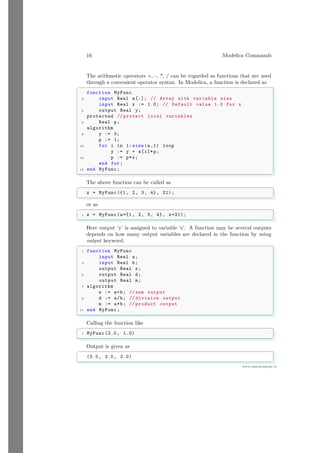16 Modelica Commands
www.sdmsacademy.in
The arithmetic operators +, -, *, / can be regarded as functions that are used
through a convenient operator syntax. In Modelica, a function is declared as
✞
function MyFunc
2 input Real a[:]; // Array with variable size
input Real x := 1.0; // Default value 1.0 for x
4 output Real y;
protected // protect local variables
6 Real p;
algorithm
8 y := 0;
p := 1;
10 for i in 1: size (a,1) loop
y := y + a[i]*p;
12 p := p*x;
end for;
14 end MyFunc;
✌
✆
The above function can be called as
✞
z = MyFunc ({1, 2, 3, 4}, 21);
✌
✆
or as
✞
1 z = MyFunc(a={1, 2, 3, 4}, x=21) ;
✌
✆
Here output ‘y’ is assigned to variable ‘z’. A function may be several outputs
depends on how many output variables are declared in the function by using
output keyword.
✞
1 function MyFunc
input Real a;
3 input Real b;
output Real s;
5 output Real d;
output Real m;
7 algorithm
s := a+b; // sum output
9 d := a/b; // division output
m := a*b; // product output
11 end MyFunc;
✌
✆
Calling the function like
✞
1 MyFunc (2.0, 1.0)
✌
✆
Output is given as
✞
(3.0, 2.0, 2.0)
✌
✆
 